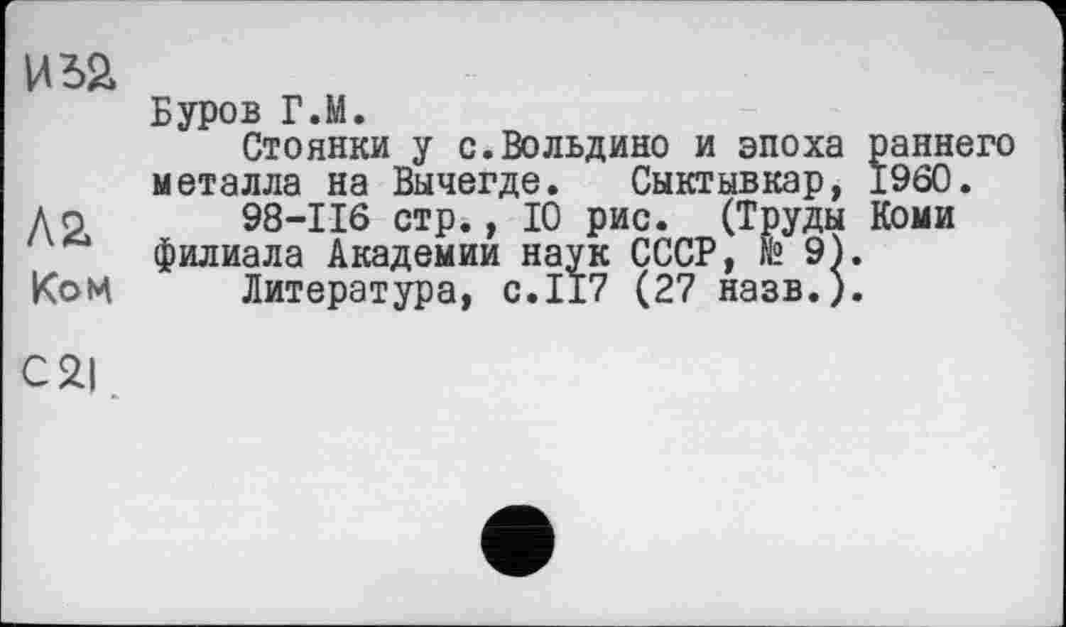 ﻿иьа
Буров Г.М.
Стоянки у с.Вольдино и эпоха раннего металла на Вычегде. Сыктывкар, I960.
До 98-116 стр., 10 рис. (Труды Коми филиала Академии наук СССР, № 9).
Ком Литература, с.117 (27 назв.).